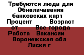 Требуются люди для Обналичивания банковских карт  › Процент ­ 25 › Возраст от ­ 18 - Все города Работа » Вакансии   . Воронежская обл.,Лиски г.